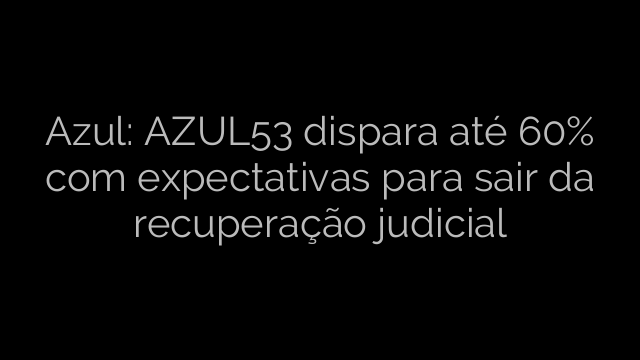 ​Azul: AZUL53 dispara até 60% com expectativas para sair da recuperação judicial 